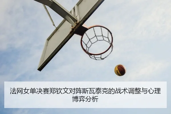 法网女单决赛郑钦文对阵斯瓦泰克的战术调整与心理博弈分析